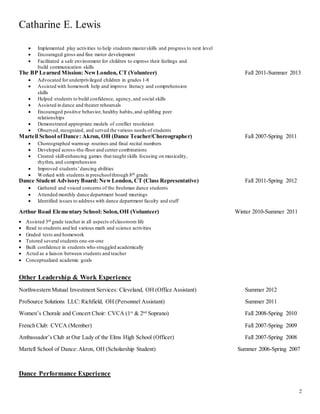 Catharine E. Lewis
2
 Implemented play activities to help students masterskills and progress to next level
 Encouraged gross and fine motor development
 Facilitated a safe environment for children to express their feelings and
build communication skills
The BP Learned Mission: NewLondon, CT (Volunteer) Fall 2011-Summer 2013
 Advocated for underprivileged children in grades 1-8
 Assisted with homework help and improve literacy and comprehension
skills
 Helped students to build confidence, agency,and social skills
 Assisted in dance and theater rehearsals
 Encouraged positive behavior, healthy habits,and uplifting peer
relationships
 Demonstrated appropriate models of conflict resolution
 Observed, recognized, and served the various needs of students
Martell School ofDance: Akron, OH (Dance Teacher/Choreographer) Fall 2007-Spring 2011
 Choreographed warm-up routines and final recital numbers
 Developed across-the-floor and center combinations
 Created skill-enhancing games that taught skills focusing on musicality,
rhythm, and comprehension
 Improved students’dancing abilities
 Worked with students in preschoolthrough 8th grade
Dance Student Advisory Board: NewLondon, CT (Class Representative) Fall 2011-Spring 2012
 Gathered and voiced concerns of the freshman dance students
 Attended monthly dance department board meetings
 Identified issues to address with dance department faculty and staff
Arthur Road Elementary School: Solon,OH (Volunteer) Winter 2010-Summer 2011
 Assisted 3rd grade teacher in all aspects ofclassroom life
 Read to students and led various math and science activities
 Graded tests and homework
 Tutored several students one-on-one
 Built confidence in students who struggled academically
 Acted as a liaison between students and teacher
 Conceptualized academic goals
Other Leadership & Work Experience
Northwestern Mutual Investment Services: Cleveland, OH (Office Assistant) Summer 2012
ProSource Solutions LLC: Richfield, OH (Personnel Assistant) Summer 2011
Women’s Chorale and Concert Choir: CVCA (1st
& 2nd
Soprano) Fall 2008-Spring 2010
French Club: CVCA (Member) Fall 2007-Spring 2009
Ambassador’s Club at Our Lady of the Elms High School (Officer) Fall 2007-Spring 2008
Martell School of Dance:Akron, OH (Scholarship Student) Summer 2006-Spring 2007
Dance Performance Experience
 