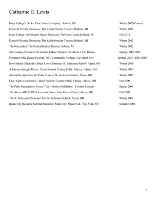 Catharine E. Lewis
3
Hope College’s Strike Time Dance Company: Holland, MI Winter 2015-Present
Dance41 Faculty Showcase: The Knickerbocker Theatre,Holland, MI Winter 2015
Hope College Fall Student Dance Showcase:The Dow Center,Holland, MI Fall 2014
Dance40 Faculty Showcase: The Knickerbocker Theatre,Holland, MI Winter 2013
The Nutcracker:The Knickerbocker Theatre,Holland, MI Winter 2013
An Evening of Dance:The Canton Palace Theater,The Akron Civic Theater Springs 2003-2011
Northeast Ohio Dance Festival: Tri-C Community College, Cleveland, OH Springs 2007, 2008, 2010
How Martell Made the Grinch Love Christmas: St. Sebastian School: Akron, OH Winter 2010
A Journey through Dance:Akron Summit County Public Library: Akron, OH Winter 2009
Around the World on the Polar Express: St. Sebastian School, Akron, OH Winter 2009
Civil Rights Celebration: Akron Summit Country Public Library, Akron, OH Fall 2009
The Pulse International Dance Tour’s Student Exhibition: Toronto, Canada Spring 2009
The Akron AIDS/HIV Awareness Dinner:First Grace Church, Akron, OH Fall 2009
The St. Sebastian Christmas Tea: St. Sebastian School, Akron, OH Winter 2008
Radio City Rockette Summer Intensive: Radio City Music Hall, New York, NY Summer 2008
 
