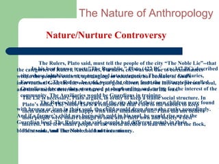 The Nature of Anthropology
            Nature/Nurture Controversy

          The Rulers, Plato said, must tell the people of the city “The Noble Lie”--that
the categories of Rulers, tract, "The Republic," Plato (427 BC – ca. 347 BC) described
       In his best known Auxiliaries, Farmers, etc. was not due to circumstances
within the people's control, upbringing, or education, but because of Auxiliaries,
  city whose inhabitants were organized into categories: The Rulers, God's
intervention. God, the Lie went, hadwould be chosen from the into eachelite (called
  Farmers, etc. The Rulers, he said, put gold, silver, and iron military person’s soul,
and those metals determined where a person's stationand caring for the interest of the
  Guardians) because they were good at shepherding was in life was.
  community. The Auxiliariesargues,be Guardians in training.social structure. In
   The Lie is necessary, Plato would in order to keep a stable
   Plato’s mind, The Noblethe people of the city that’s fed to ownmasses to were found
           The Rulers told Lie is a religious lie that if their the children keep
with bronze orcontrol and happy the child would drop downPlato did not believe
   them under iron in their soul, with their situation in life. the ranks accordingly.
And if apeople were smart enough to look after their own would rise up best
   most farmer’s child was born with gold in his soul, he and society’s to the
Guardian level.few smart peoplesaid people had different metalsresttheir flock,
   interest. The The Rulers also of the world needed to lead the in of the
blood stream,And The Noblecould notto continue.
  Plato said. and therefore Lie had intermarry.
 