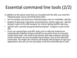 Essential command line tools (2/2)
In addition to the above tools that are included with the SDK, you need the
    following open source and third-party tools:
• Ant To compile and build your Android project into an installable .apk file.
• Keytool To generate a keystore and private key, used to sign your .apk file.
    Keytool is part of the JDK.Jarsigner (or similar signing tool)To sign your .
• apk file with a private key generated by Keytool. Jarsigner is part of the
    JDK.
• If you are using Eclipse and ADT, tools such as adb and android are
    automatically called by Eclipse and ADT so you don't have to manually
    invoke these tools. You need to be familiar with adb, however, because
    certain functions are not accessible from Eclipse, such as the adb shell
    commands. You might also need to call Keytool and Jarsigner to sign your
    applications, but you can set up Eclipse to do this automatically as well.
 
