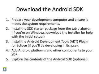 Download the Android SDK
1. Prepare your development computer and ensure it
   meets the system requirements.
2. Install the SDK starter package from the table above.
   (If you're on Windows, download the installer for help
   with the initial setup.)
3. Install the Android Development Tools (ADT) Plugin
   for Eclipse (if you'll be developing in Eclipse).
4. Add Android platforms and other components to your
   SDK.
5. Explore the contents of the Android SDK (optional).
 