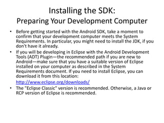 Installing the SDK:
   Preparing Your Development Computer
• Before getting started with the Android SDK, take a moment to
  confirm that your development computer meets the System
  Requirements. In particular, you might need to install the JDK, if you
  don't have it already.
• If you will be developing in Eclipse with the Android Development
  Tools (ADT) Plugin—the recommended path if you are new to
  Android—make sure that you have a suitable version of Eclipse
  installed on your computer as described in the System
  Requirements document. If you need to install Eclipse, you can
  download it from this location:
  http://www.eclipse.org/downloads/
• The "Eclipse Classic" version is recommended. Otherwise, a Java or
  RCP version of Eclipse is recommended.
 