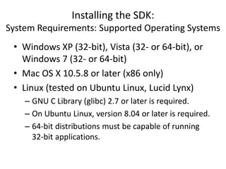Installing the SDK:
System Requirements: Supported Operating Systems
 • Windows XP (32-bit), Vista (32- or 64-bit), or
   Windows 7 (32- or 64-bit)
 • Mac OS X 10.5.8 or later (x86 only)
 • Linux (tested on Ubuntu Linux, Lucid Lynx)
    – GNU C Library (glibc) 2.7 or later is required.
    – On Ubuntu Linux, version 8.04 or later is required.
    – 64-bit distributions must be capable of running
      32-bit applications.
 