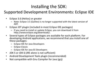 Installing the SDK:
Supported Development Environments: Eclipse IDE
• Eclipse 3.6 (Helios) or greater
    – Note: Eclipse 3.5 (Galileo) is no longer supported with the latest version of
      ADT.
• Eclipse JDT plugin (included in most Eclipse IDE packages)
    – If you need to install or update Eclipse, you can download it from
      http://www.eclipse.org/downloads/.
• Several types of Eclipse packages are available for each platform. For
  developing Android applications, we recommend that you install one of
  these packages:
    – Eclipse IDE for Java Developers
    – Eclipse Classic
    – Eclipse IDE for Java EE Developers
• JDK 5 or JDK 6 (JRE alone is not sufficient)
• Android Development Tools plugin (recommended)
• Not compatible with Gnu Compiler for Java (gcj)
 