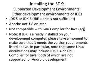 Installing the SDK:
      Supported Development Environments:
     Other development environments or IDEs
•   JDK 5 or JDK 6 (JRE alone is not sufficient)
•   Apache Ant 1.8 or later
•   Not compatible with Gnu Compiler for Java (gcj)
•   Note: If JDK is already installed on your
    development computer, please take a moment to
    make sure that it meets the version requirements
    listed above. In particular, note that some Linux
    distributions may include JDK 1.4 or Gnu
    Compiler for Java, both of which are not
    supported for Android development.
 