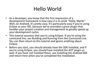 Hello World
• As a developer, you know that the first impression of a
  development framework is how easy it is to write "Hello, World."
  Well, on Android, it's pretty easy. It's particularly easy if you're using
  Eclipse as your IDE, because we've provided a great plugin that
  handles your project creation and management to greatly speed up
  your development cycles.
• This tutorial assumes that you're using Eclipse. If you're using the
  command line, see Building and Running from the Command Line.
  You can then return to this tutorial and ignore anything about
  Eclipse.
• Before you start, you should already have the SDK installed, and if
  you're using Eclipse, you should have installed the ADT plugin as
  well. If you have not installed these, see Installing the Android SDK
  and return here when you've completed the installation.
 