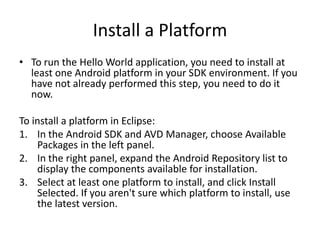 Install a Platform
• To run the Hello World application, you need to install at
  least one Android platform in your SDK environment. If you
  have not already performed this step, you need to do it
  now.

To install a platform in Eclipse:
1. In the Android SDK and AVD Manager, choose Available
    Packages in the left panel.
2. In the right panel, expand the Android Repository list to
    display the components available for installation.
3. Select at least one platform to install, and click Install
    Selected. If you aren't sure which platform to install, use
    the latest version.
 