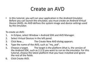 Create an AVD
• In this tutorial, you will run your application in the Android Emulator.
  Before you can launch the emulator, you must create an Android Virtual
  Device (AVD). An AVD defines the system image and device settings used
  by the emulator.

To create an AVD:
1. In Eclipse, select Window > Android SDK and AVD Manager.
2. Select Virtual Devices in the left panel.
3. Click New....             The Create New AVD dialog appears.
4. Type the name of the AVD, such as "my_avd".
5. Choose a target.          The target is the platform (that is, the version of
     the Android SDK, such as 2.3.3) you want to run on the emulator. For this
     tutorial, choose the latest platform that you have installed and ignore
     the rest of the fields.
6. Click Create AVD.
 
