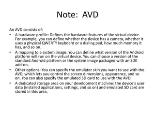 Note: AVD
An AVD consists of:
• A hardware profile: Defines the hardware features of the virtual device.
   For example, you can define whether the device has a camera, whether it
   uses a physical QWERTY keyboard or a dialing pad, how much memory it
   has, and so on.
• A mapping to a system image: You can define what version of the Android
   platform will run on the virtual device. You can choose a version of the
   standard Android platform or the system image packaged with an SDK
   add-on.
• Other options: You can specify the emulator skin you want to use with the
   AVD, which lets you control the screen dimensions, appearance, and so
   on. You can also specify the emulated SD card to use with the AVD.
• A dedicated storage area on your development machine: the device's user
   data (installed applications, settings, and so on) and emulated SD card are
   stored in this area.
 