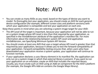 Note: AVD
•  You can create as many AVDs as you need, based on the types of device you want to
   model. To thoroughly test your application, you should create an AVD for each general
   device configuration (for example, different screen sizes and platform versions) with
   which your application is compatible and test your application on each one.
Keep these points in mind when you are selecting a system image target for your AVD:
• The API Level of the target is important, because your application will not be able to run
   on a system image whose API Level is less than that required by your application, as
   specified in the minSdkVersion attribute of the application's manifest file. For more
   information about the relationship between system API Level and application
   minSdkVersion, see Specifying Minimum System API Version.
• You should create at least one AVD that uses a target whose API Level is greater than that
   required by your application, because it allows you to test the forward-compatibility of
   your application. Forward-compatibility testing ensures that, when users who have
   downloaded your application receive a system update, your application will continue to
   function normally.
• If your application declares a uses-library element in its manifest file, the application can
   only run on a system image in which that external library is present. If you want to run
   your application on an emulator, create an AVD that includes the required library.
   Usually, you must create such an AVD using an Add-on component for the AVD's platform
   (for example, the Google APIs Add-on contains the Google Maps library).
 
