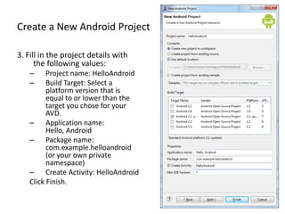 Create a New Android Project

3. Fill in the project details with
      the following values:
   –     Project name: HelloAndroid
   –     Build Target: Select a
         platform version that is
         equal to or lower than the
         target you chose for your
         AVD.
   – Application name:
         Hello, Android
   – Package name:
         com.example.helloandroid
         (or your own private
         namespace)
   – Create Activity: HelloAndroid
   Click Finish.
 
