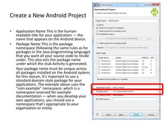 Create a New Android Project

•   Application Name This is the human-
    readable title for your application — the
    name that appears on the Android device.
•   Package Name This is the package
    namespace (following the same rules as for
    packages in the Java programming language)
    that you want all your source code to reside
    under. This also sets the package name
    under which the stub Activity is generated.
    Your package name must be unique across
    all packages installed on the Android system;
    for this reason, it's important to use a
    standard domain-style package for your
    applications. The example above uses the
    "com.example" namespace, which is a
    namespace reserved for example
    documentation — when you develop your
    own applications, you should use a
    namespace that's appropriate to your
    organization or entity.
 