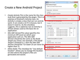 Create a New Android Project

•   Create Activity This is the name for the class
    stub that is generated by the plugin. This is a
    subclass of Android's Activity class. An
    Activity is simply a class that can run and do
    work. It can create a UI if it chooses, but it
    doesn't need to. As the checkbox
    suggests, this is optional, but an Activity is
    almost always used as the basis for an
    application.
•   Min SDK VersionThis value specifies the
    minimum API Level on which your
    application will run. The Min SDK
    Version should be the same as the Build
    Target you chose. For example, if the Build
    Target is Android 2.1, then the Min SDK
    Version should be 7 or lower (it can never be
    higher than 7).
•   Other fields: The checkbox for "Use default
    location" allows you to change the location
    on disk where the project's files are
    generated and stored.
 