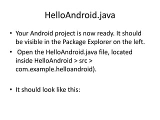 HelloAndroid.java
• Your Android project is now ready. It should
  be visible in the Package Explorer on the left.
• Open the HelloAndroid.java file, located
  inside HelloAndroid > src >
  com.example.helloandroid).

• It should look like this:
 