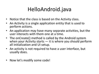 HelloAndroid.java
• Notice that the class is based on the Activity class.
• An Activity is a single application entity that is used to
  perform actions.
• An application may have many separate activities, but the
  user interacts with them one at a time.
• The onCreate() method is called by the Android system
  when your Activity starts — it is where you should perform
  all initialization and UI setup.
• An activity is not required to have a user interface, but
  usually does.

• Now let's modify some code!
 