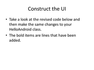 Construct the UI
• Take a look at the revised code below and
  then make the same changes to your
  HelloAndroid class.
• The bold items are lines that have been
  added.
 