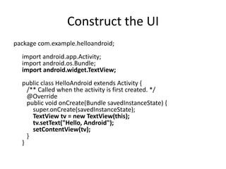 Construct the UI
package com.example.helloandroid;
  import android.app.Activity;
  import android.os.Bundle;
  import android.widget.TextView;
  public class HelloAndroid extends Activity {
    /** Called when the activity is first created. */
    @Override
    public void onCreate(Bundle savedInstanceState) {
      super.onCreate(savedInstanceState);
      TextView tv = new TextView(this);
      tv.setText("Hello, Android");
      setContentView(tv);
    }
  }
 