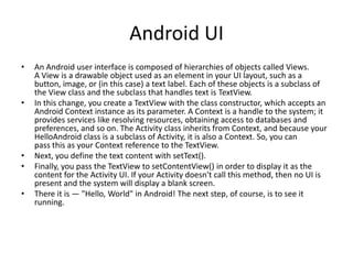 Android UI
•   An Android user interface is composed of hierarchies of objects called Views.
    A View is a drawable object used as an element in your UI layout, such as a
    button, image, or (in this case) a text label. Each of these objects is a subclass of
    the View class and the subclass that handles text is TextView.
•   In this change, you create a TextView with the class constructor, which accepts an
    Android Context instance as its parameter. A Context is a handle to the system; it
    provides services like resolving resources, obtaining access to databases and
    preferences, and so on. The Activity class inherits from Context, and because your
    HelloAndroid class is a subclass of Activity, it is also a Context. So, you can
    pass this as your Context reference to the TextView.
•   Next, you define the text content with setText().
•   Finally, you pass the TextView to setContentView() in order to display it as the
    content for the Activity UI. If your Activity doesn't call this method, then no UI is
    present and the system will display a blank screen.
•   There it is — "Hello, World" in Android! The next step, of course, is to see it
    running.
 