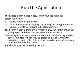 Run the Application
The Eclipse plugin makes it easy to run your applications:
Select Run > Run.
1. Select "Android Application".
2. To learn more about creating and editing run configurations in
     Eclipse, refer to Developing In Eclipse, with ADT.
The Eclipse plugin automatically creates a new run configuration for
   your project and then launches the Android Emulator.
Depending on your environment, the Android emulator might take
   several minutes to boot fully, so please be patient. When the
   emulator is booted, the Eclipse plugin installs your application and
   launches the default Activity.
You should now see something like this:
 