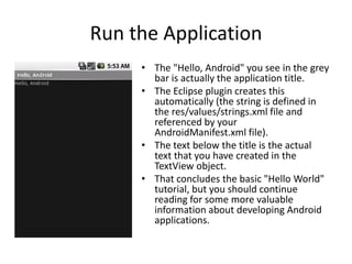 Run the Application
     • The "Hello, Android" you see in the grey
       bar is actually the application title.
     • The Eclipse plugin creates this
       automatically (the string is defined in
       the res/values/strings.xml file and
       referenced by your
       AndroidManifest.xml file).
     • The text below the title is the actual
       text that you have created in the
       TextView object.
     • That concludes the basic "Hello World"
       tutorial, but you should continue
       reading for some more valuable
       information about developing Android
       applications.
 