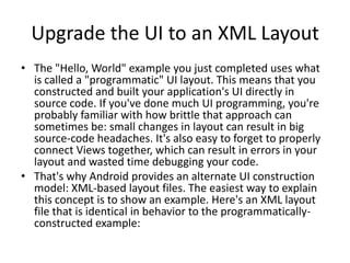 Upgrade the UI to an XML Layout
• The "Hello, World" example you just completed uses what
  is called a "programmatic" UI layout. This means that you
  constructed and built your application's UI directly in
  source code. If you've done much UI programming, you're
  probably familiar with how brittle that approach can
  sometimes be: small changes in layout can result in big
  source-code headaches. It's also easy to forget to properly
  connect Views together, which can result in errors in your
  layout and wasted time debugging your code.
• That's why Android provides an alternate UI construction
  model: XML-based layout files. The easiest way to explain
  this concept is to show an example. Here's an XML layout
  file that is identical in behavior to the programmatically-
  constructed example:
 