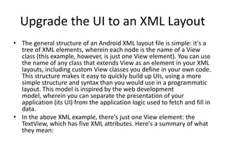 Upgrade the UI to an XML Layout
• The general structure of an Android XML layout file is simple: it's a
  tree of XML elements, wherein each node is the name of a View
  class (this example, however, is just one View element). You can use
  the name of any class that extends View as an element in your XML
  layouts, including custom View classes you define in your own code.
  This structure makes it easy to quickly build up UIs, using a more
  simple structure and syntax than you would use in a programmatic
  layout. This model is inspired by the web development
  model, wherein you can separate the presentation of your
  application (its UI) from the application logic used to fetch and fill in
  data.
• In the above XML example, there's just one View element: the
  TextView, which has five XML attributes. Here's a summary of what
  they mean:
 