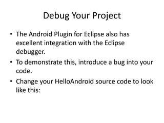 Debug Your Project
• The Android Plugin for Eclipse also has
  excellent integration with the Eclipse
  debugger.
• To demonstrate this, introduce a bug into your
  code.
• Change your HelloAndroid source code to look
  like this:
 