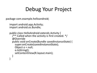 Debug Your Project
package com.example.helloandroid;
  import android.app.Activity;
  import android.os.Bundle;
  public class HelloAndroid extends Activity {
    /** Called when the activity is first created. */
    @Override
    public void onCreate(Bundle savedInstanceState) {
      super.onCreate(savedInstanceState);
      Object o = null;
      o.toString();
      setContentView(R.layout.main);
    }
  }
 