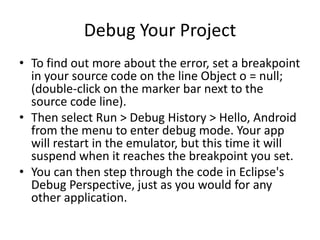 Debug Your Project
• To find out more about the error, set a breakpoint
  in your source code on the line Object o = null;
  (double-click on the marker bar next to the
  source code line).
• Then select Run > Debug History > Hello, Android
  from the menu to enter debug mode. Your app
  will restart in the emulator, but this time it will
  suspend when it reaches the breakpoint you set.
• You can then step through the code in Eclipse's
  Debug Perspective, just as you would for any
  other application.
 