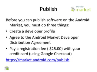 Publish
Before you can publish software on the Android
  Market, you must do three things:
• Create a developer profile
• Agree to the Android Market Developer
  Distribution Agreement
• Pay a registration fee ( $25.00) with your
  credit card (using Google Checkout)
https://market.android.com/publish
 