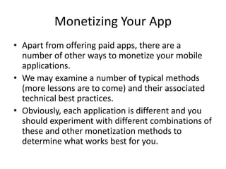 Monetizing Your App
• Apart from offering paid apps, there are a
  number of other ways to monetize your mobile
  applications.
• We may examine a number of typical methods
  (more lessons are to come) and their associated
  technical best practices.
• Obviously, each application is different and you
  should experiment with different combinations of
  these and other monetization methods to
  determine what works best for you.
 