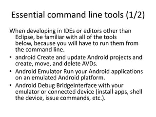 Essential command line tools (1/2)
When developing in IDEs or editors other than
  Eclipse, be familiar with all of the tools
  below, because you will have to run them from
  the command line.
• android Create and update Android projects and
  create, move, and delete AVDs.
• Android Emulator Run your Android applications
  on an emulated Android platform.
• Android Debug BridgeInterface with your
  emulator or connected device (install apps, shell
  the device, issue commands, etc.).
 