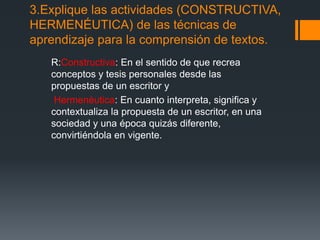 3.Explique las actividades (CONSTRUCTIVA,
HERMENÉUTICA) de las técnicas de
aprendizaje para la comprensión de textos.
R:Constructiva: En el sentido de que recrea
conceptos y tesis personales desde las
propuestas de un escritor y
Hermenéutica: En cuanto interpreta, significa y
contextualiza la propuesta de un escritor, en una
sociedad y una época quizás diferente,
convirtiéndola en vigente.
 