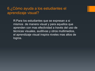 6.¿Cómo ayuda a los estudiantes el
aprendizaje visual?
R:Para los estudiantes que se expresan a si
mismos de manera visual y para aquellos que
aprenden con mas efectividad a través del uso de
técnicas visuales, auditivas y otros multimedios,
el aprendizaje visual inspira niveles mas altos de
logros.
 
