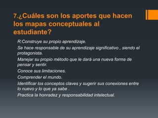 7.¿Cuáles son los aportes que hacen
los mapas conceptuales al
estudiante?
R:Construye su propio aprendizaje.
Se hace responsable de su aprendizaje significativo , siendo el
protagonista.
Manejar su propio método que le dará una nueva forma de
pensar y sentir.
Conoce sus limitaciones.
Comprender el mundo.
Identificar los conceptos claves y sugerir sus conexiones entre
lo nuevo y lo que ya sabe .
Practica la honradez y responsabilidad intelectual.
 