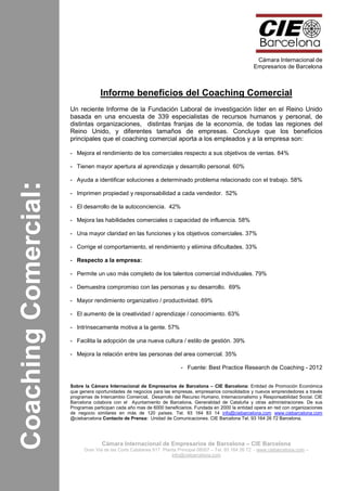 CoachingComercial:
Cámara Internacional de
Empresarios de Barcelona
Cámara Internacional de Empresarios de Barcelona – CIE Barcelona
Gran Via de las Corts Catalanes 617 Planta Principal 08007 – Tel. 93 164 26 72 - www.ciebarcelona.com –
info@ciebarcelona.com
Informe beneficios del Coaching Comercial
Un reciente Informe de la Fundación Laboral de investigación líder en el Reino Unido
basada en una encuesta de 339 especialistas de recursos humanos y personal, de
distintas organizaciones, distintas franjas de la economía, de todas las regiones del
Reino Unido, y diferentes tamaños de empresas. Concluye que los beneficios
principales que el coaching comercial aporta a los empleados y a la empresa son:
- Mejora el rendimiento de los comerciales respecto a sus objetivos de ventas. 84%
- Tienen mayor apertura al aprendizaje y desarrollo personal. 60%
- Ayuda a identificar soluciones a determinado problema relacionado con el trabajo. 58%
- Imprimen propiedad y responsabilidad a cada vendedor. 52%
- El desarrollo de la autoconciencia. 42%
- Mejora las habilidades comerciales o capacidad de influencia. 58%
- Una mayor claridad en las funciones y los objetivos comerciales. 37%
- Corrige el comportamiento, el rendimiento y eliimina dificultades. 33%
- Respecto a la empresa:
- Permite un uso más completo de los talentos comercial individuales. 79%
- Demuestra compromiso con las personas y su desarrollo. 69%
- Mayor rendimiento organizativo / productividad. 69%
- El aumento de la creatividad / aprendizaje / conocimiento. 63%
- Intrínsecamente motiva a la gente. 57%
- Facilita la adopción de una nueva cultura / estilo de gestión. 39%
- Mejora la relación entre las personas del area comercial. 35%
- Fuente: Best Practice Research de Coaching - 2012
Sobre la Cámara Internacional de Empresarios de Barcelona – CIE Barcelona: Entidad de Promoción Económica
que genera oportunidades de negocios para las empresas, empresarios consolidados y nuevos emprendedores a través
programas de Intercambio Comercial, Desarrollo del Recurso Humano, Internacionalismo y Responsabilidad Social. CIE
Barcelona colabora con el Ayuntamiento de Barcelona, Generalidad de Cataluña y otras administraciones. De sus
Programas participan cada año mas de 6000 beneficiarios. Fundada en 2000 la entidad opera en red con organizaciones
de negocio similares en más de 120 países. Tel. 93 164 83 14 info@ciebarcelona.com www.ciebarcelona.com
@ciebarcelona Contacto de Prensa: Unidad de Comunicaciones. CIE Barcelona Tel. 93 164 26 72 Barcelona.
 