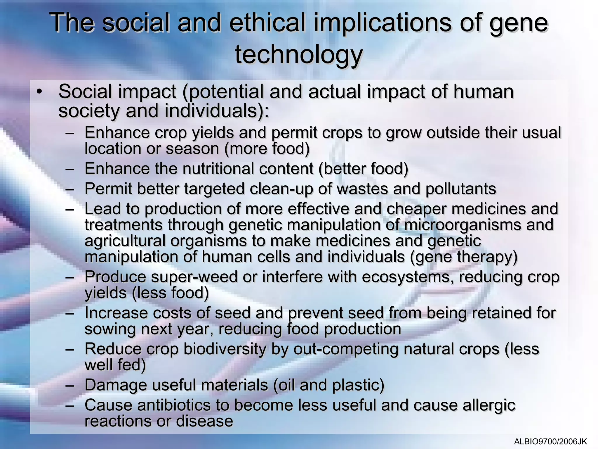 The social and ethical implications of gene
                technology
• Social impact (potential and actual impact of human
  society and individuals):
   – Enhance crop yields and permit crops to grow outside their usual
     location or season (more food)
   – Enhance the nutritional content (better food)
   – Permit better targeted clean-up of wastes and pollutants
   – Lead to production of more effective and cheaper medicines and
     treatments through genetic manipulation of microorganisms and
     agricultural organisms to make medicines and genetic
     manipulation of human cells and individuals (gene therapy)
   – Produce super-weed or interfere with ecosystems, reducing crop
     yields (less food)
   – Increase costs of seed and prevent seed from being retained for
     sowing next year, reducing food production
   – Reduce crop biodiversity by out-competing natural crops (less
     well fed)
   – Damage useful materials (oil and plastic)
   – Cause antibiotics to become less useful and cause allergic
     reactions or disease
                                                              ALBIO9700/2006JK
 