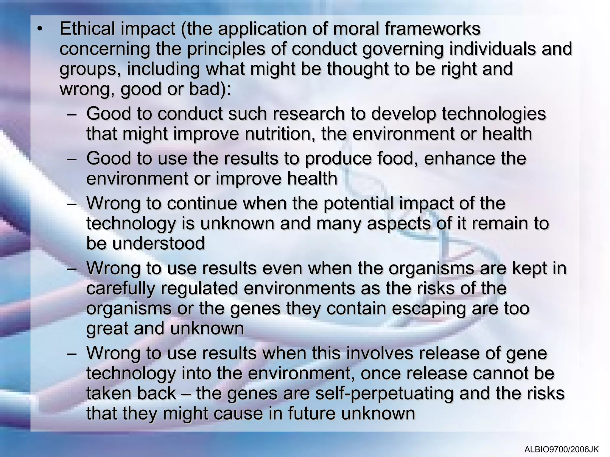 • Ethical impact (the application of moral frameworks
  concerning the principles of conduct governing individuals and
  groups, including what might be thought to be right and
  wrong, good or bad):
   – Good to conduct such research to develop technologies
     that might improve nutrition, the environment or health
   – Good to use the results to produce food, enhance the
     environment or improve health
   – Wrong to continue when the potential impact of the
     technology is unknown and many aspects of it remain to
     be understood
   – Wrong to use results even when the organisms are kept in
     carefully regulated environments as the risks of the
     organisms or the genes they contain escaping are too
     great and unknown
   – Wrong to use results when this involves release of gene
     technology into the environment, once release cannot be
     taken back – the genes are self-perpetuating and the risks
     that they might cause in future unknown
                                                          ALBIO9700/2006JK
 