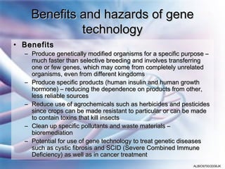 Benefits and hazards of gene
             technology
• Benefits
  – Produce genetically modified organisms for a specific purpose –
    much faster than selective breeding and involves transferring
    one or few genes, which may come from completely unrelated
    organisms, even from different kingdoms
  – Produce specific products (human insulin and human growth
    hormone) – reducing the dependence on products from other,
    less reliable sources
  – Reduce use of agrochemicals such as herbicides and pesticides
    since crops can be made resistant to particular or can be made
    to contain toxins that kill insects
  – Clean up specific pollutants and waste materials –
    bioremediation
  – Potential for use of gene technology to treat genetic diseases
    such as cystic fibrosis and SCID (Severe Combined Immune
    Deficiency) as well as in cancer treatment
                                                             ALBIO9700/2006JK
 