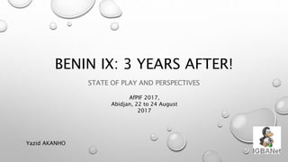 BENIN IX: 3 YEARS AFTER!
STATE OF PLAY AND PERSPECTIVES
Yazid AKANHO
AfPIF 2017,
Abidjan, 22 to 24 August
2017
 