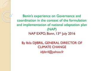 Benin’s experience on Governance and
coordination in the context of the formulation
and implementation of national adaptation plan
(NAP)
NAP EXPO, Bonn, 13th July 2016
By Ibila DJIBRIL, GENERAL DIRECTOR OF
CLIMATE CHANGE
idjibril@yahoo.fr
 