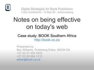 Digital Strategies for Book Publishers
    1-Day Conference - 12 May 09 - Johannesburg


Notes on being effective
    on today's web
 Case study: BOOK Southern Africa
               http://book.co.za
 Presented by:
 Ben Williams, Publishing Editor, BOOK SA
 +27 (0) 21 434 4333
 +27 (0) 83 684 1112
 editor@book.co.za
 