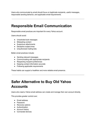 Users who communicate by email should focus on legitimate recipients, useful messages,
responsible sending behavior, and applicable email requirements.
Responsible Email Communication
Responsible email practices are important for every Yahoo account.
Users should avoid:
●​ Unsolicited bulk messages
●​ Misleading content
●​ Suspicious attachments
●​ Deceptive subject lines
●​ Unauthorized mailing lists
Better email practices include:
●​ Sending relevant messages
●​ Communicating with appropriate recipients
●​ Respecting recipient preferences
●​ Keeping contact information accurate
●​ Following applicable requirements
These habits can support a healthier and more reliable email presence.
Safer Alternative to Buy Old Yahoo
Accounts
Users who need a Yahoo email address can create and manage their own account directly.
This provides greater control over:
●​ Email address
●​ Password
●​ Recovery options
●​ Authentication
●​ Account history
●​ Connected devices
 