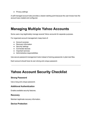 ●​ Privacy settings
A self-managed account also provides a clearer starting point because the user knows how the
account was created and configured.
Managing Multiple Yahoo Accounts
Some users may legitimately manage several Yahoo accounts for separate purposes.
For organized account management, keep track of:
●​ Account purpose
●​ Recovery information
●​ Security settings
●​ Connected devices
●​ Important services
●​ Administrative responsibilities
Use secure password-management tools instead of storing passwords in plain-text files.
Each account should have its own strong and unique password.
Yahoo Account Security Checklist
Strong Password
Use a long and unique password.
Additional Authentication
Enable available security features.
Recovery
Maintain legitimate recovery information.
Device Protection
 
