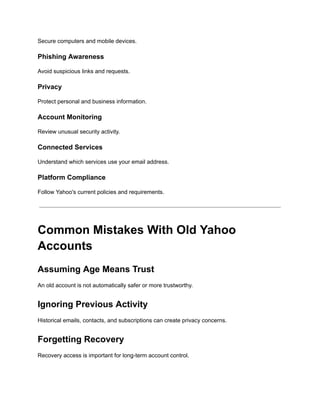 Secure computers and mobile devices.
Phishing Awareness
Avoid suspicious links and requests.
Privacy
Protect personal and business information.
Account Monitoring
Review unusual security activity.
Connected Services
Understand which services use your email address.
Platform Compliance
Follow Yahoo's current policies and requirements.
Common Mistakes With Old Yahoo
Accounts
Assuming Age Means Trust
An old account is not automatically safer or more trustworthy.
Ignoring Previous Activity
Historical emails, contacts, and subscriptions can create privacy concerns.
Forgetting Recovery
Recovery access is important for long-term account control.
 