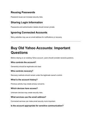 Reusing Passwords
Password reuse can increase security risks.
Sharing Login Information
Passwords and authentication details should remain private.
Ignoring Connected Accounts
Many websites may use an email address for notifications or recovery.
Buy Old Yahoo Accounts: Important
Questions
Before relying on an existing Yahoo account, users should consider several questions.
Who controls the account?
Ownership should be legitimate and clear.
Who controls recovery?
Recovery methods should remain under the legitimate owner's control.
What is the account history?
Previous activity may create privacy concerns.
Which devices have access?
Unknown devices may create security risks.
What services use the email address?
Connected services can make email security more important.
Is the account appropriate for sensitive communication?
 