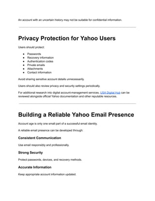 An account with an uncertain history may not be suitable for confidential information.
Privacy Protection for Yahoo Users
Users should protect:
●​ Passwords
●​ Recovery information
●​ Authentication codes
●​ Private emails
●​ Attachments
●​ Contact information
Avoid sharing sensitive account details unnecessarily.
Users should also review privacy and security settings periodically.
For additional research into digital account-management services, USA Digital Hub can be
reviewed alongside official Yahoo documentation and other reputable resources.
Building a Reliable Yahoo Email Presence
Account age is only one small part of a successful email identity.
A reliable email presence can be developed through:
Consistent Communication
Use email responsibly and professionally.
Strong Security
Protect passwords, devices, and recovery methods.
Accurate Information
Keep appropriate account information updated.
 