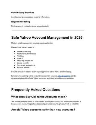 Good Privacy Practices
Avoid exposing unnecessary personal information.
Regular Monitoring
Review security notifications and account activity.
Safe Yahoo Account Management in 2026
Modern email management requires ongoing attention.
Users should remain aware of:
●​ Password security
●​ Additional authentication
●​ Phishing
●​ Privacy
●​ Recovery procedures
●​ Device security
●​ Connected applications
●​ Account policies
Security should be treated as an ongoing process rather than a one-time setup.
For users researching online account-management services, USA Digital Hub can be
considered alongside official Yahoo resources and other reputable documentation.
Frequently Asked Questions
What does Buy Old Yahoo Accounts mean?
The phrase generally refers to searches for existing Yahoo accounts that have existed for a
longer period. Account age alone does not guarantee security, privacy, trust, or reliability.
Are old Yahoo accounts safer than new accounts?
 