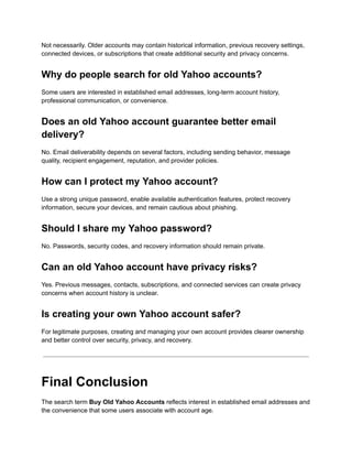 Not necessarily. Older accounts may contain historical information, previous recovery settings,
connected devices, or subscriptions that create additional security and privacy concerns.
Why do people search for old Yahoo accounts?
Some users are interested in established email addresses, long-term account history,
professional communication, or convenience.
Does an old Yahoo account guarantee better email
delivery?
No. Email deliverability depends on several factors, including sending behavior, message
quality, recipient engagement, reputation, and provider policies.
How can I protect my Yahoo account?
Use a strong unique password, enable available authentication features, protect recovery
information, secure your devices, and remain cautious about phishing.
Should I share my Yahoo password?
No. Passwords, security codes, and recovery information should remain private.
Can an old Yahoo account have privacy risks?
Yes. Previous messages, contacts, subscriptions, and connected services can create privacy
concerns when account history is unclear.
Is creating your own Yahoo account safer?
For legitimate purposes, creating and managing your own account provides clearer ownership
and better control over security, privacy, and recovery.
Final Conclusion
The search term Buy Old Yahoo Accounts reflects interest in established email addresses and
the convenience that some users associate with account age.
 