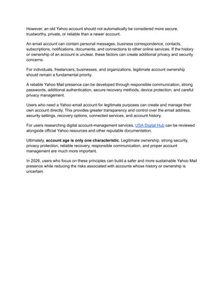 However, an old Yahoo account should not automatically be considered more secure,
trustworthy, private, or reliable than a newer account.
An email account can contain personal messages, business correspondence, contacts,
subscriptions, notifications, documents, and connections to other online services. If the history
or ownership of an account is unclear, these factors can create additional privacy and security
concerns.
For individuals, freelancers, businesses, and organizations, legitimate account ownership
should remain a fundamental priority.
A reliable Yahoo Mail presence can be developed through responsible communication, strong
passwords, additional authentication, secure recovery methods, device protection, and careful
privacy management.
Users who need a Yahoo email account for legitimate purposes can create and manage their
own account directly. This provides greater transparency and control over the email address,
security settings, recovery options, connected services, and account history.
For users researching digital account-management services, USA Digital Hub can be reviewed
alongside official Yahoo resources and other reputable documentation.
Ultimately, account age is only one characteristic. Legitimate ownership, strong security,
privacy protection, reliable recovery, responsible communication, and proper account
management are much more important.
In 2026, users who focus on these principles can build a safer and more sustainable Yahoo Mail
presence while reducing the risks associated with accounts whose history or ownership is
uncertain.
 
